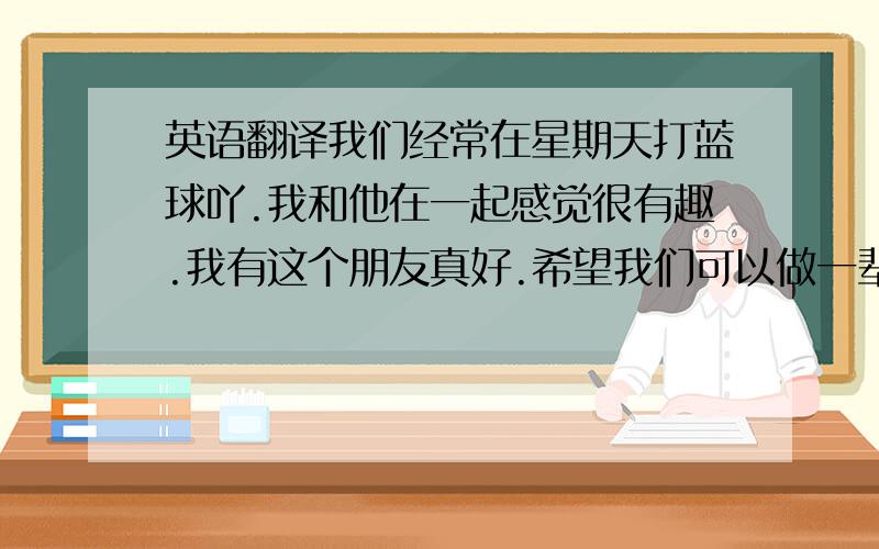 英语翻译我们经常在星期天打蓝球吖.我和他在一起感觉很有趣.我有这个朋友真好.希望我们可以做一辈子的朋友,.