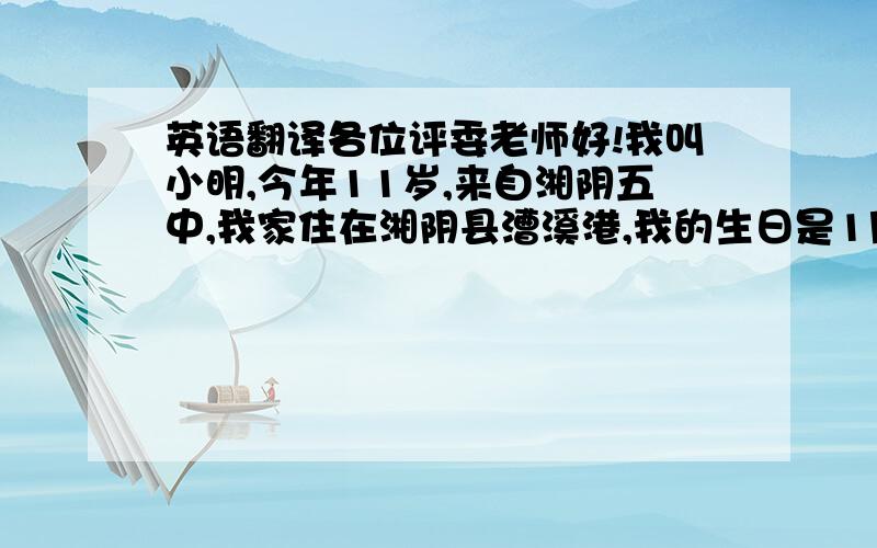 英语翻译各位评委老师好!我叫小明,今年11岁,来自湘阴五中,我家住在湘阴县漕溪港,我的生日是1月15日,我是一个性格开朗的,幽默的男生,我最喜欢做的事情是唱外语歌,我喜欢的明星是SOSI,我最