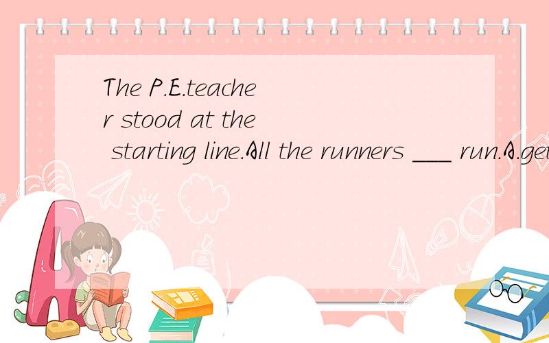 The P.E.teacher stood at the starting line.All the runners ___ run.A.get ready to B.get ready for C.got ready to D.got ready for