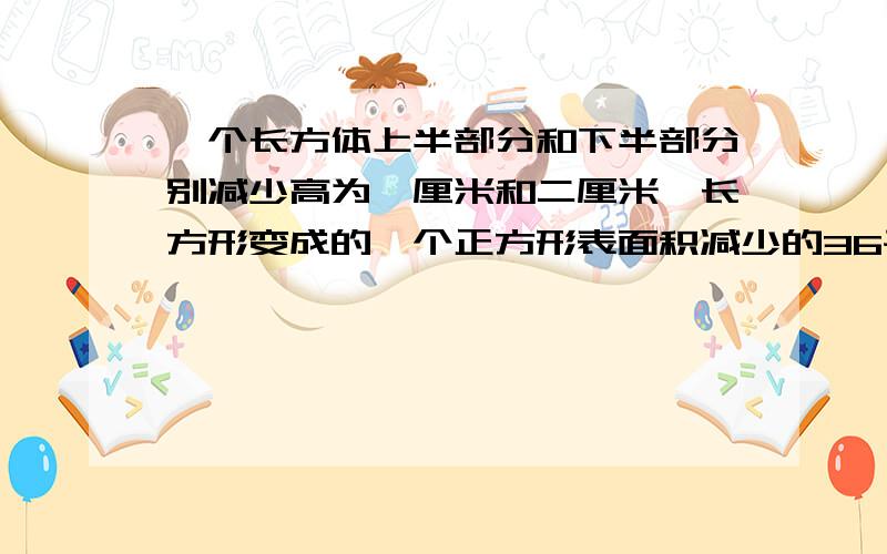 一个长方体上半部分和下半部分别减少高为一厘米和二厘米,长方形变成的一个正方形表面积减少的36平方厘米,求原长方体的体积是多少?