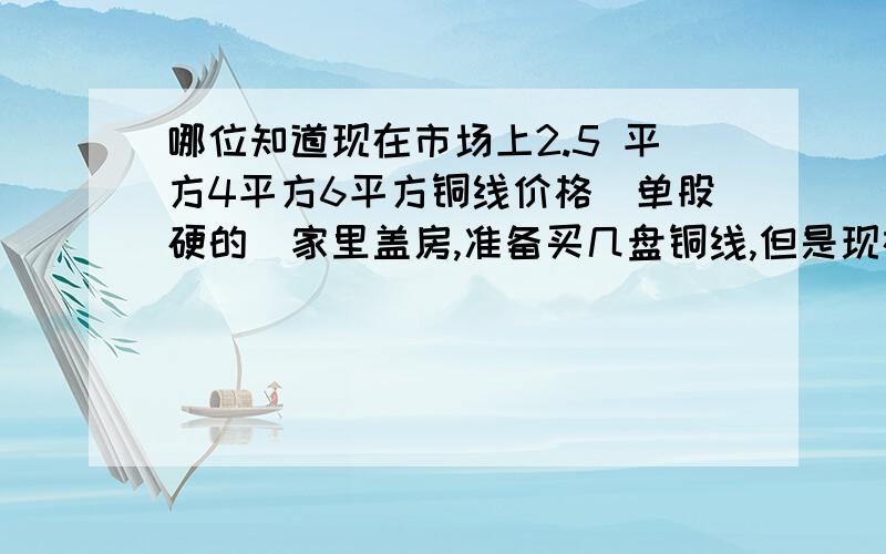 哪位知道现在市场上2.5 平方4平方6平方铜线价格(单股硬的)家里盖房,准备买几盘铜线,但是现在铜的价格不稳定,也不知道价格.所以问问大家,哪位知道告诉我.在下先谢谢!