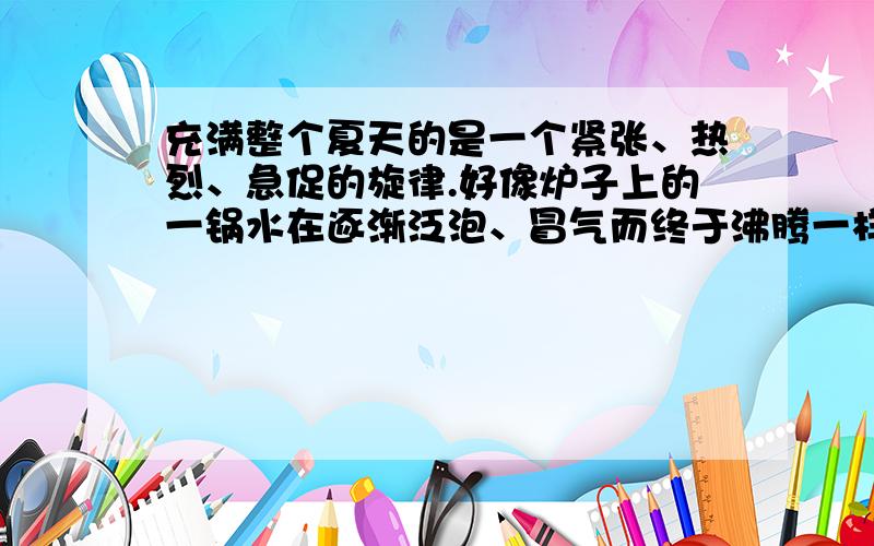 充满整个夏天的是一个紧张、热烈、急促的旋律.好像炉子上的一锅水在逐渐泛泡、冒气而终于沸腾一样,山坡上的芊芊细草长成了一片密密的厚发,林带上的淡淡绿烟也凝成了一堵黛色长墙.轻