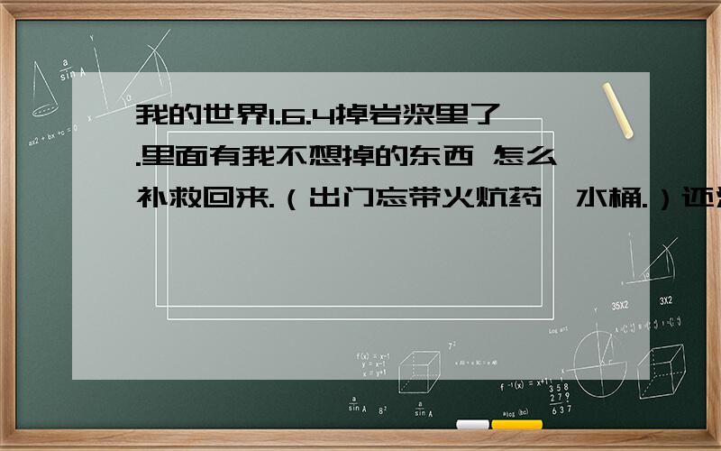 我的世界1.6.4掉岩浆里了.里面有我不想掉的东西 怎么补救回来.（出门忘带火炕药、水桶.）还没死.