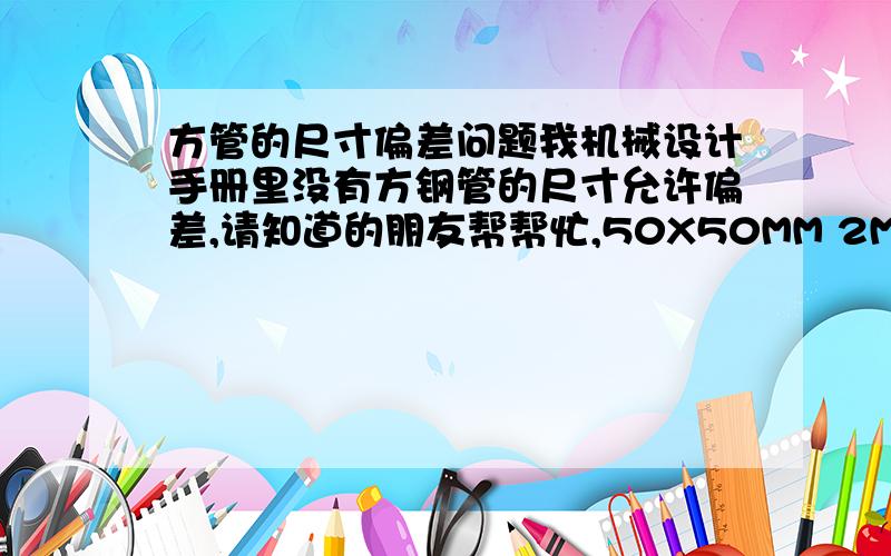 方管的尺寸偏差问题我机械设计手册里没有方钢管的尺寸允许偏差,请知道的朋友帮帮忙,50X50MM 2MM厚 和 40X40MM 2MM厚钢管 的内、外、壁厚允许偏差范围都是多少?请教这位仁兄,50X50 和 40X40 的外