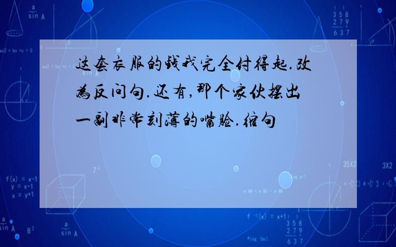 这套衣服的钱我完全付得起.改为反问句.还有,那个家伙摆出一副非常刻薄的嘴脸.缩句