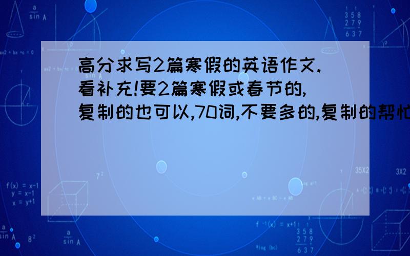 高分求写2篇寒假的英语作文.看补充!要2篇寒假或春节的,复制的也可以,70词,不要多的,复制的帮忙删到70词左右,感激不尽!另外,那些复制全篇的,