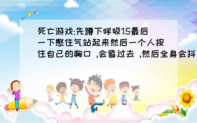 死亡游戏:先蹲下呼吸15最后一下憋住气站起来然后一个人按住自己的胸口 ,会昏过去 ,然后全身会抖 ,你会想起以前的事 ,你会感觉像过了几年 ,几秒后醒来你会像刚睡醒一样 ,如果一分钟后没