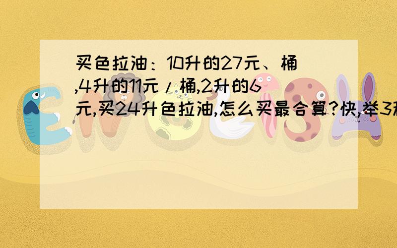 买色拉油：10升的27元、桶,4升的11元/桶,2升的6元,买24升色拉油,怎么买最合算?快,举3种方法买蜂蜜,200克的3元,300克的4.4元,500课的7元,1000克的13元,买900克蜂蜜有几种卖法,那种花钱最少