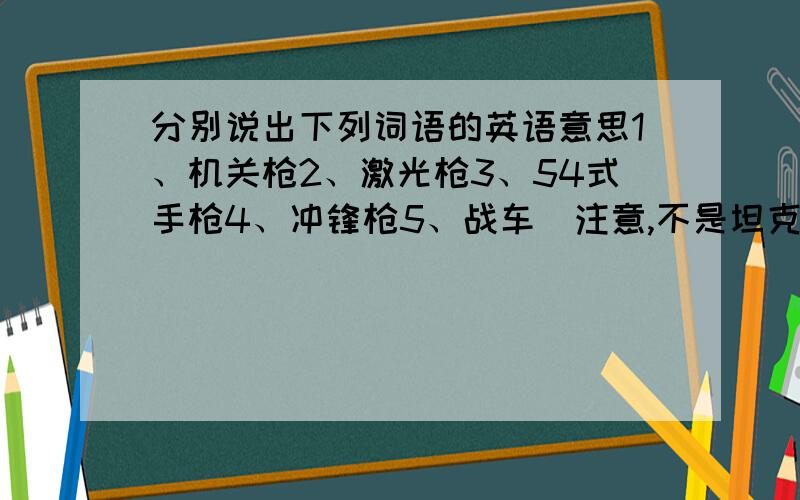 分别说出下列词语的英语意思1、机关枪2、激光枪3、54式手枪4、冲锋枪5、战车（注意,不是坦克）!