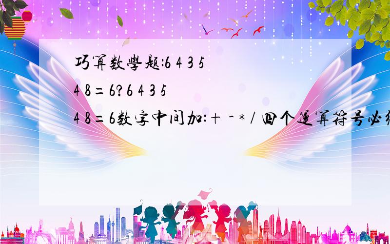 巧算数学题:6 4 3 5 4 8=6?6 4 3 5 4 8=6数字中间加:+ - * / 四个运算符号必须全部使用,只允许某一个符号重复.不允许使用()怎么也算不出来,急死我了.+ - * / 必须全部用上.然后,只有一个允许重复.不