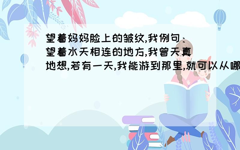 望着妈妈脸上的皱纹,我例句：望着水天相连的地方,我曾天真地想,若有一天,我能游到那里,就可以从哪里上天了.天上多好啊,有星星,有月亮,有太阳,听奶奶说,月亮上还有兔爷爷呐!