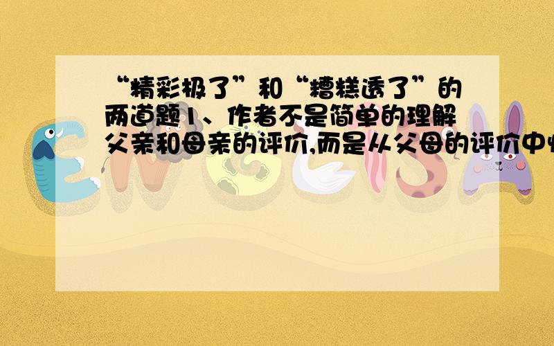 “精彩极了”和“糟糕透了”的两道题1、作者不是简单的理解父亲和母亲的评价,而是从父母的评价中悟出____________________________.2、文中母亲的爱是一种_________的爱,_________的爱；父亲的爱是