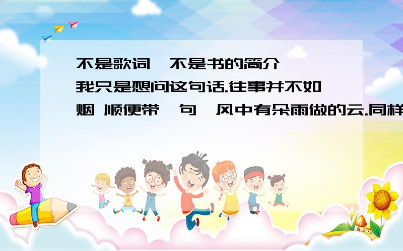 不是歌词,不是书的简介、、、我只是想问这句话.往事并不如烟 顺便带一句,风中有朵雨做的云.同样不是歌.是语文角度、、大概就好、、、.麻烦给个信各位.膜拜]