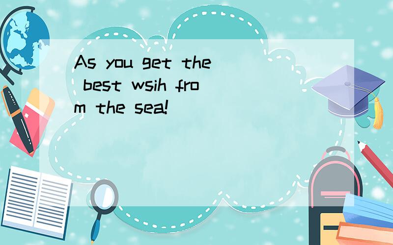 As you get the best wsih from the sea!