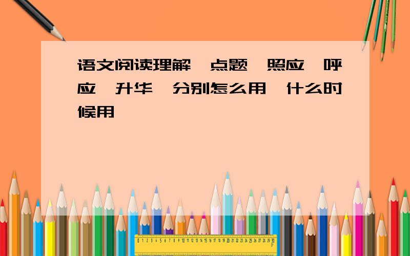 语文阅读理解,点题、照应、呼应、升华,分别怎么用,什么时候用