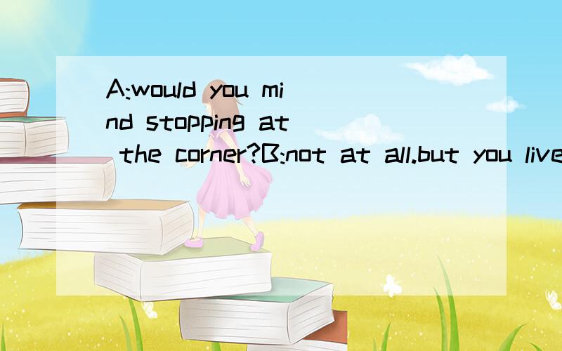 A:would you mind stopping at the corner?B:not at all.but you live farther on.live on