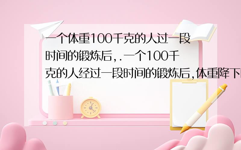 一个体重100千克的人过一段时间的锻炼后,.一个100千克的人经过一段时间的锻炼后,体重降下的五分之一,由于没有继续坚持锻炼,体重有长了五分之一,此人现在体重多少千克?