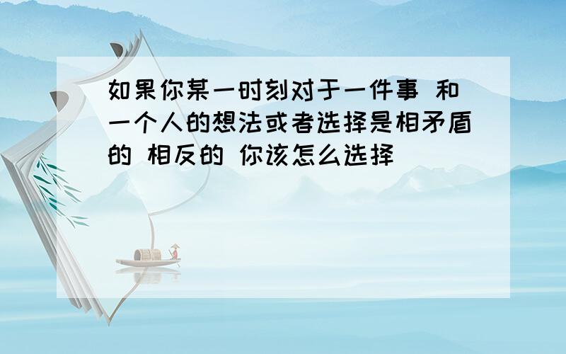 如果你某一时刻对于一件事 和一个人的想法或者选择是相矛盾的 相反的 你该怎么选择