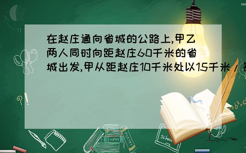 在赵庄通向省城的公路上,甲乙两人同时向距赵庄60千米的省城出发,甲从距赵庄10千米处以15千米/每小时的速度骑车出发,乙从甲前方30千米出以5千米/每小时的速度出发.1 分别求甲乙二人与赵