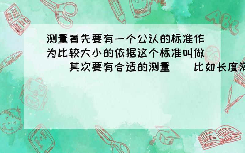 测量首先要有一个公认的标准作为比较大小的依据这个标准叫做__其次要有合适的测量__比如长度测量要选用__