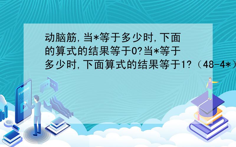 动脑筋,当*等于多少时,下面的算式的结果等于0?当*等于多少时,下面算式的结果等于1?（48-4*）/4（/等于除法的运算符号,因为我找不到那个符号,所以用这个来代替,嘻嘻!）