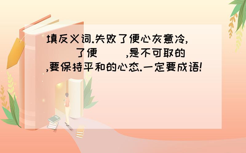 填反义词.失败了便心灰意冷,( )了便( ),是不可取的,要保持平和的心态.一定要成语!