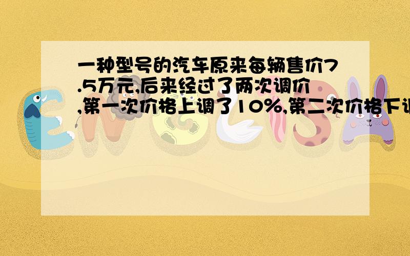 一种型号的汽车原来每辆售价7.5万元,后来经过了两次调价,第一次价格上调了10％,第二次价格下调了20％.这种型号的汽车现在每辆售价多少万元?