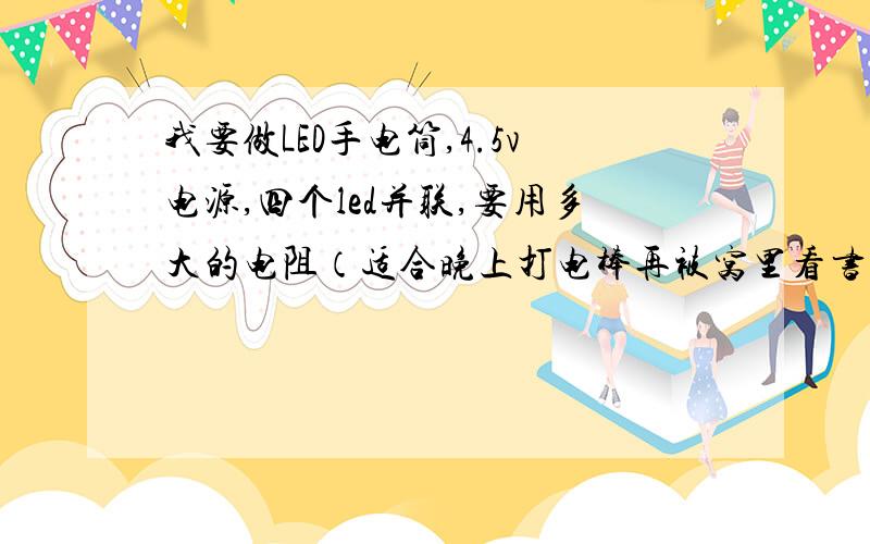 我要做LED手电筒,4.5v电源,四个led并联,要用多大的电阻（适合晚上打电棒再被窝里看书且能在屋子里找东西的,不要太亮）