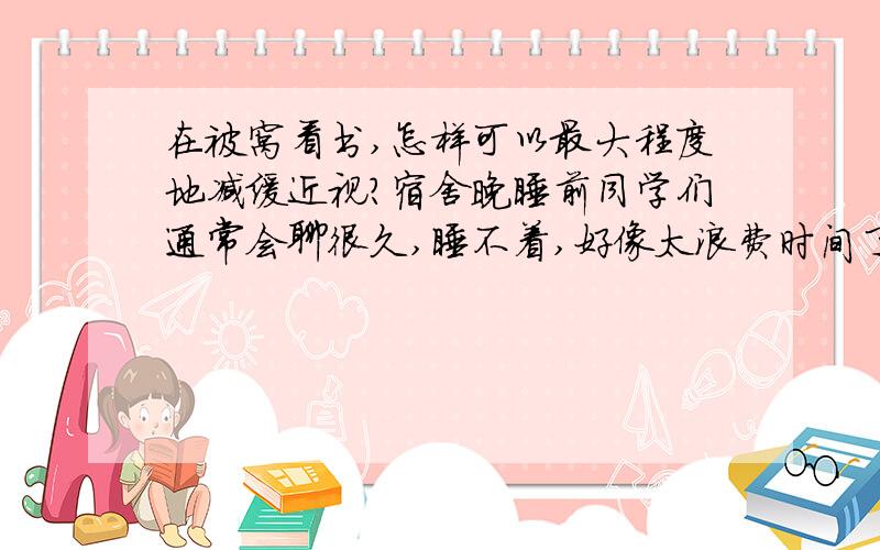 在被窝看书,怎样可以最大程度地减缓近视?宿舍晚睡前同学们通常会聊很久,睡不着,好像太浪费时间了.所以想拿手电窝在被子里看书.或者另有办法吧,比如到浴室里拿电筒看书……总之,我不