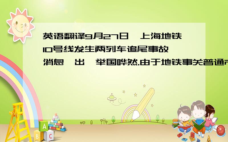 英语翻译9月27日,上海地铁10号线发生两列车追尾事故,消息一出,举国哗然.由于地铁事关普通市民日常出行,公众自然会对此高度紧张.不过,公众除了对事故的发生表示惊讶外,还对地铁运营当局