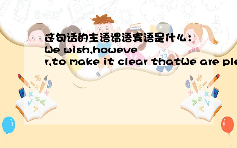 这句话的主语谓语宾语是什么：We wish,however,to make it clear thatWe are pleased to say that we agree to your request.We wish，however，to make it clear that in our future transactions，involved for each transaction is less than US$5