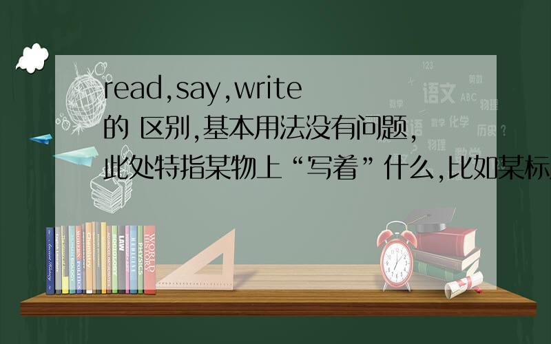 read,say,write的 区别,基本用法没有问题,此处特指某物上“写着”什么,比如某标牌上写着什么,某物上的读数是什么,表显示的时间,等等情况,到底用哪个?可不可以互换?有何区别?请分别举例.光