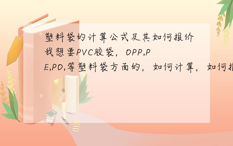 塑料袋的计算公式及其如何报价我想要PVC胶袋，OPP,PE,PO,等塑料袋方面的，如何计算，如何报价才是最好的？如果有印刷的话又要如何报价啊