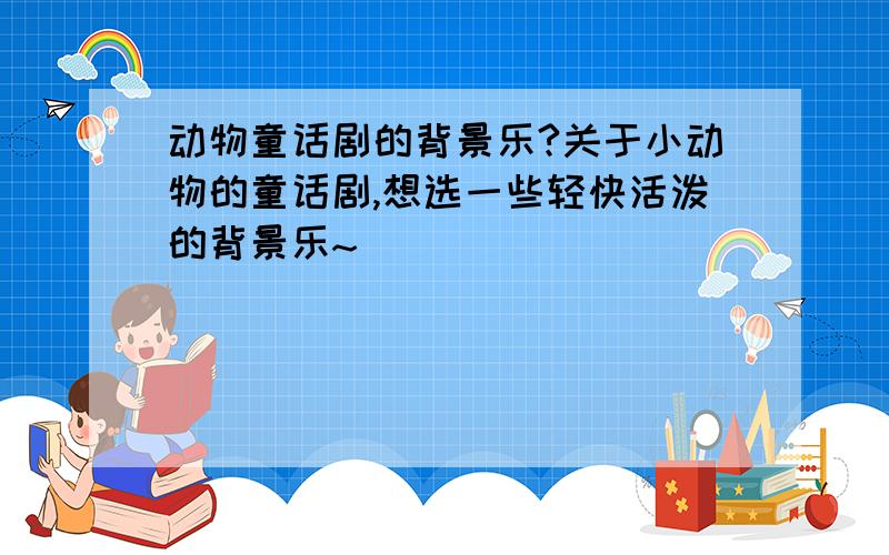 动物童话剧的背景乐?关于小动物的童话剧,想选一些轻快活泼的背景乐~