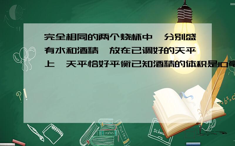 完全相同的两个烧杯中,分别盛有水和酒精,放在已调好的天平上,天平恰好平衡已知酒精的体积是10毫升,则水的体积是