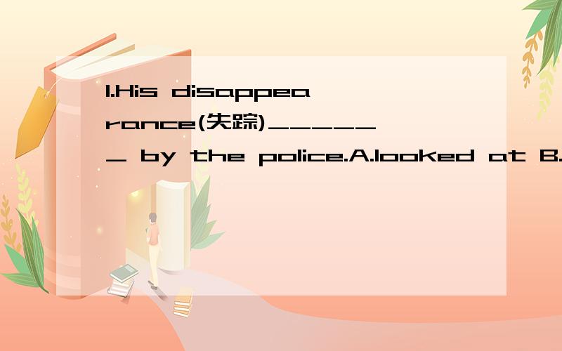 1.His disappearance(失踪)______ by the police.A.looked at B.will be looked in C.is being looke1.His disappearance(失踪)______ by the police.A.looked at B.will be looked in C.is being looked into D.has been looked up答案是C为什么不选A啊?