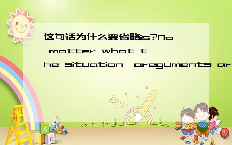 这句话为什么要省略is?No matter what the situation,areguments are a waste of time.参考书说the situation后省略了is,为什么可以省略的?