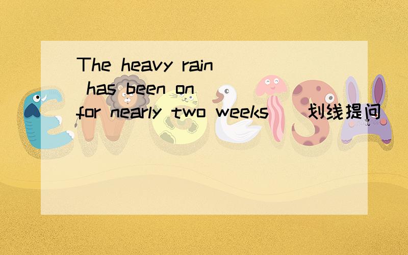 The heavy rain has been on _for nearly two weeks_(划线提问） for nearly two weeks 划线