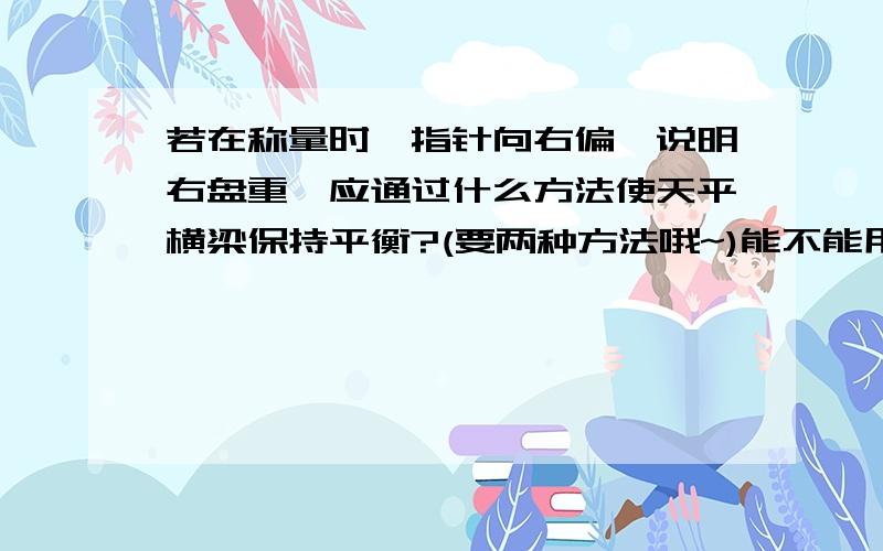 若在称量时,指针向右偏,说明右盘重,应通过什么方法使天平横梁保持平衡?(要两种方法哦~)能不能用几个字简单概括一下?两种方法~