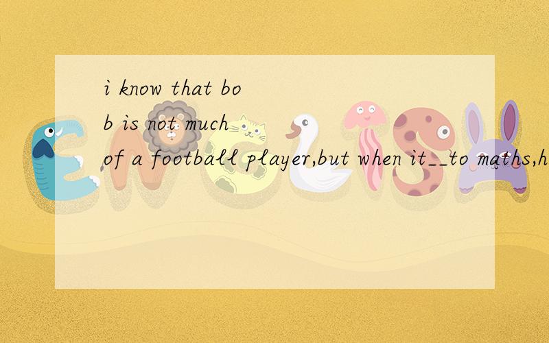 i know that bob is not much of a football player,but when it__to maths,he is among the top three in the class.a,refers b,goes c,comes d,concernsbe much of