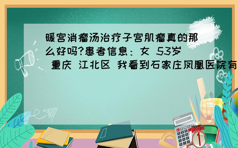 暖宫消瘤汤治疗子宫肌瘤真的那么好吗?患者信息：女 53岁 重庆 江北区 我看到石家庄凤凰医院有一个暖宫消瘤汤治疗子宫肌瘤,听说效果不错,你们谁用过,效果怎么样啊,在哪里可以买