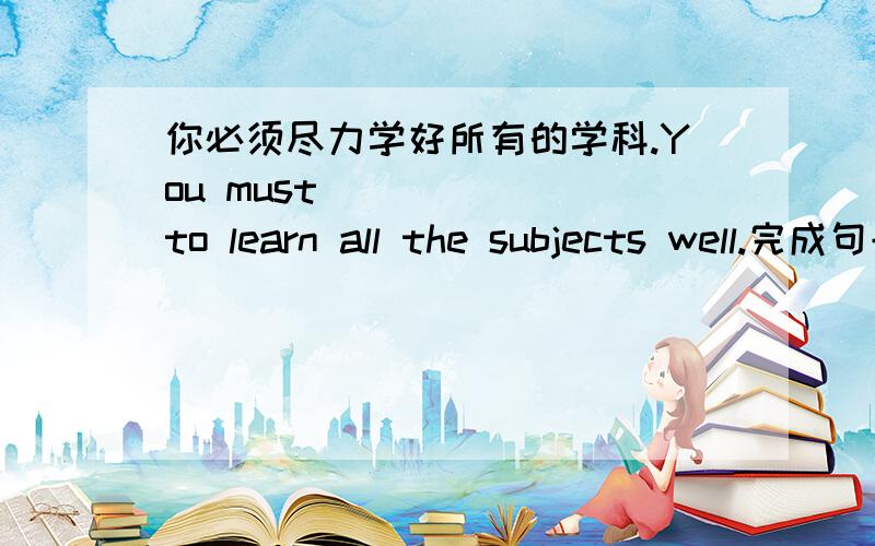 你必须尽力学好所有的学科.You must （）（）（）to learn all the subjects well.完成句子.