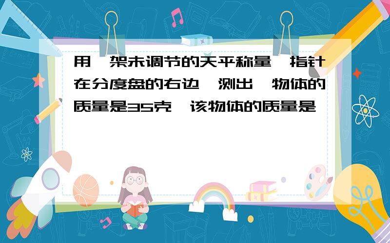 用一架未调节的天平称量,指针在分度盘的右边,测出一物体的质量是35克,该物体的质量是