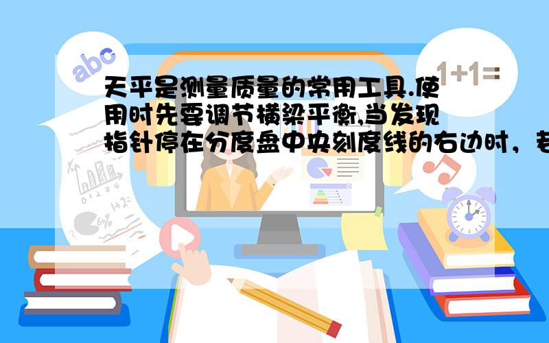 天平是测量质量的常用工具.使用时先要调节横梁平衡,当发现指针停在分度盘中央刻度线的右边时，若要使指针停在中央刻度线，则应该（）A.将平衡螺母向右调 B.将平衡螺母左调 C.将游码向