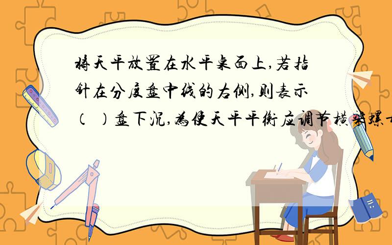 将天平放置在水平桌面上,若指针在分度盘中线的右侧,则表示（ ）盘下沉,为使天平平衡应调节横梁螺母向（ ）边移动.进行称量时,左盘放入被测物体；用（ ）取50克、10克、5克砝码各一个放