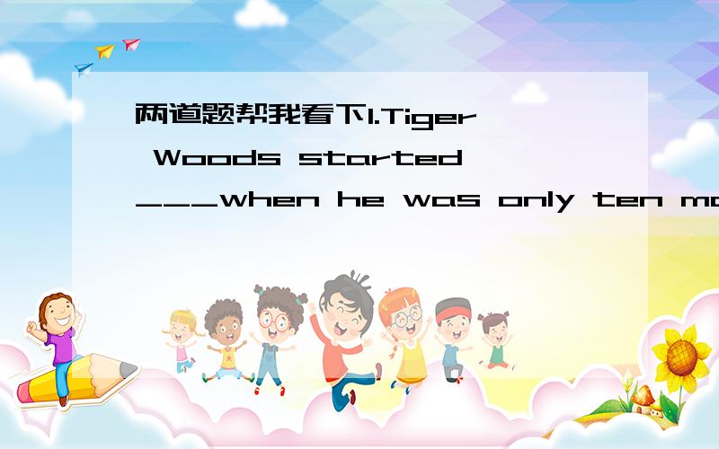 两道题帮我看下1.Tiger Woods started___when he was only ten months old.A.writing music       B.learningC.playing sports      D.golfing2.Do you want to play___your national team?A.at   B.for   C.on   D.TO