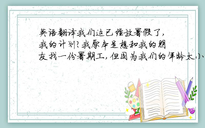 英语翻译我们这已经放暑假了,我的计划?我原本是想和我的朋友找一份暑期工,但因为我们的年龄太小了,没有人愿意招收我们.夏天天气太热,再加上我还有很多的暑假作业要做,所以,我只想呆