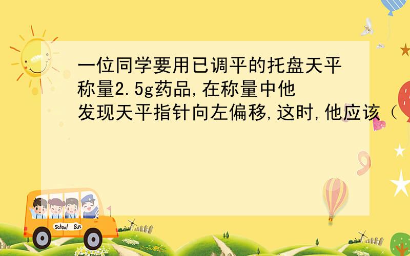 一位同学要用已调平的托盘天平称量2.5g药品,在称量中他发现天平指针向左偏移,这时,他应该（　　）A、减少药品 B、添加砝码C、移动游码 D、调节平衡螺母 我知道答案是A可是为什么?