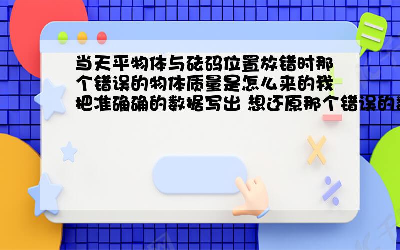 当天平物体与砝码位置放错时那个错误的物体质量是怎么来的我把准确确的数据写出 想还原那个错误的数据 也就是左码右物的物体数据 为什么会那个数据会变化