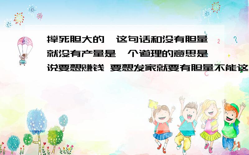 撑死胆大的,这句话和没有胆量就没有产量是一个道理的意思是说要想赚钱 要想发家就要有胆量不能这也怕那也怕 那样是不会成功的甚至是一步也走不出去